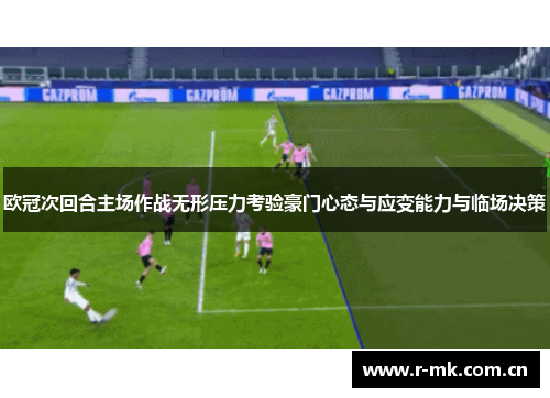 欧冠次回合主场作战无形压力考验豪门心态与应变能力与临场决策 欧冠次回合主场作战无形压力考验豪门心态与应变能力与临场决策